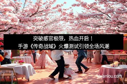 突破感官极限，热血开启！手游《传奇战域》火爆测试引领全场风潮